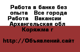 Работа в банке без опыта - Все города Работа » Вакансии   . Архангельская обл.,Коряжма г.